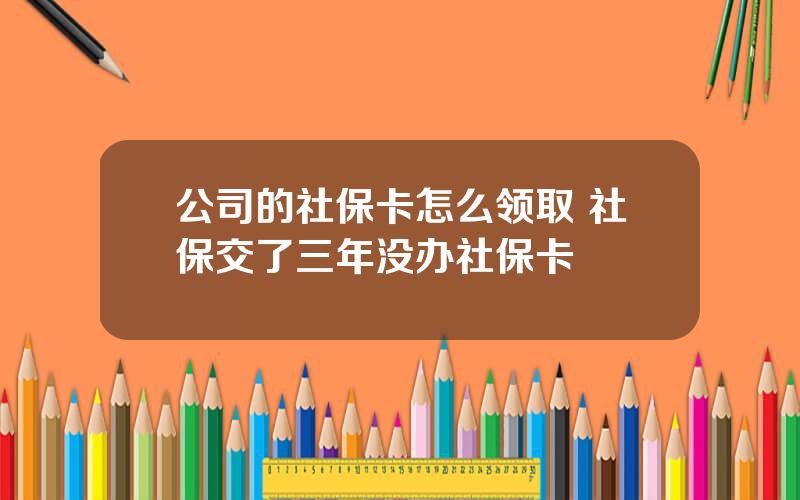 公司的社保卡怎么领取 社保交了三年没办社保卡